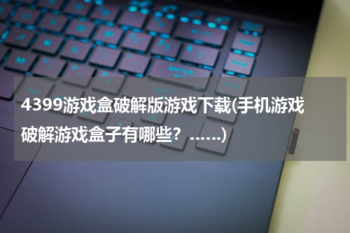 4399游戏盒破解版游戏下载(手机游戏破解游戏盒子有哪些？……)