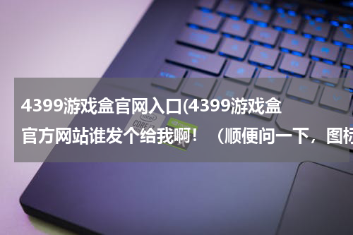 4399游戏盒官网入口(4399游戏盒官方网站谁发个给我啊！（顺便问一下，图标是不是4399？改了吗？）)