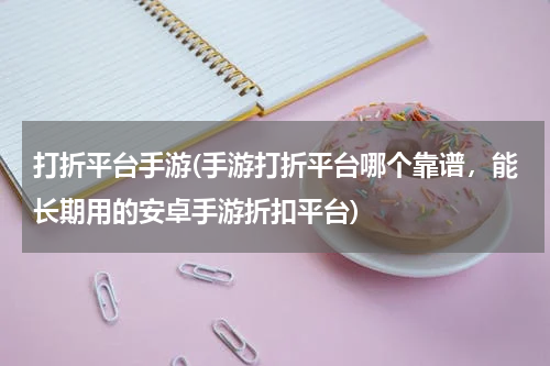 打折平台手游(手游打折平台哪个靠谱，能长期用的安卓手游折扣平台)