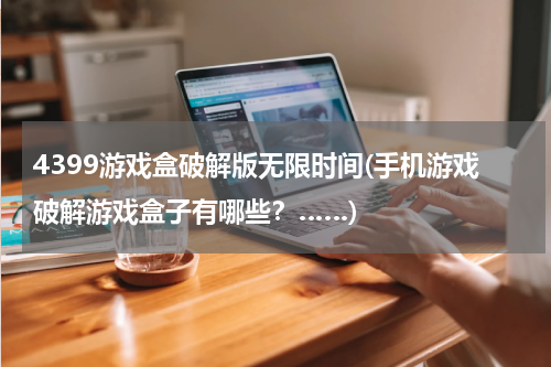 4399游戏盒破解版无限时间(手机游戏破解游戏盒子有哪些？……)