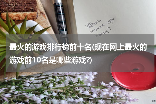 最火的游戏排行榜前十名(现在网上最火的游戏前10名是哪些游戏?)