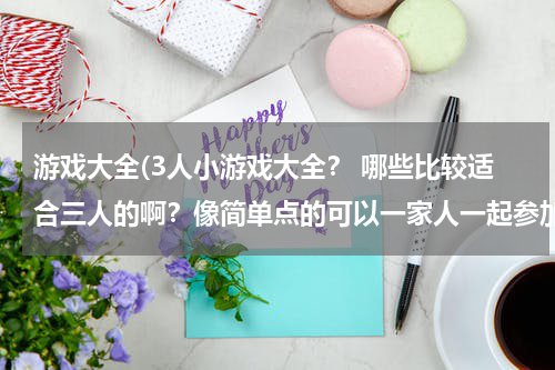 游戏大全(3人小游戏大全？ 哪些比较适合三人的啊？像简单点的可以一家人一起参加。)