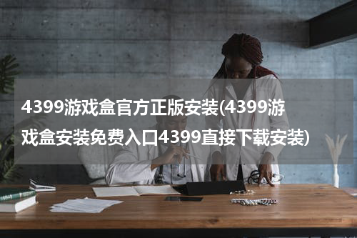 4399游戏盒官方正版安装(4399游戏盒安装免费入口4399直接下载安装)
