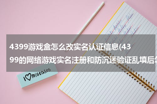 4399游戏盒怎么改实名认证信息(4399的网络游戏实名注册和防沉迷验证乱填后怎么改啊)