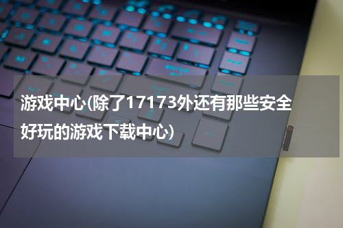 游戏中心(除了17173外还有那些安全好玩的游戏下载中心)