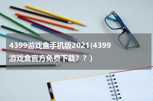 4399游戏盒手机版2021(4399游戏盒官方免费下载？？)