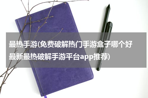 最热手游(免费破解热门手游盒子哪个好 最新最热破解手游平台app推荐)