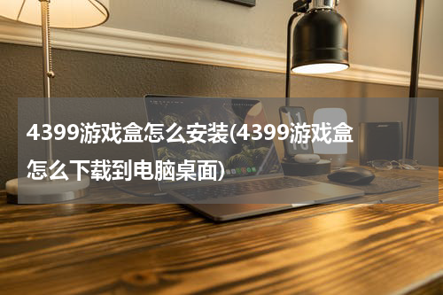 4399游戏盒怎么安装(4399游戏盒怎么下载到电脑桌面)