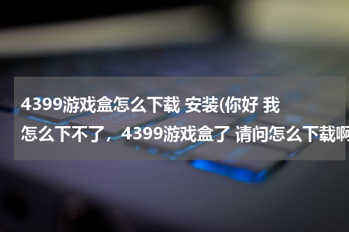 4399游戏盒怎么下载 安装(你好 我怎么下不了，4399游戏盒了 请问怎么下载啊？)