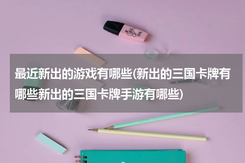 最近新出的游戏有哪些(新出的三国卡牌有哪些新出的三国卡牌手游有哪些)
