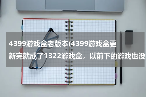 4399游戏盒老版本(4399游戏盒更新完就成了1322游戏盒，以前下的游戏也没了，怎么办？？)