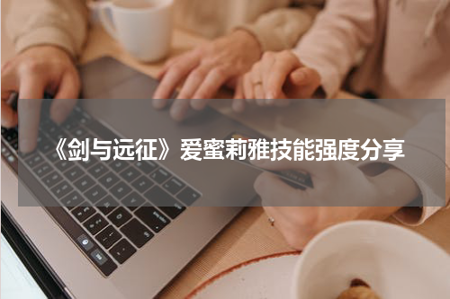 《剑与远征》爱蜜莉雅技能强度分享