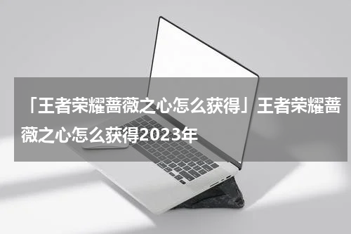 「王者荣耀蔷薇之心怎么获得」王者荣耀蔷薇之心怎么获得2023年