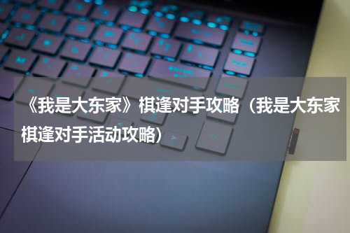 《我是大东家》棋逢对手攻略（我是大东家棋逢对手活动攻略）