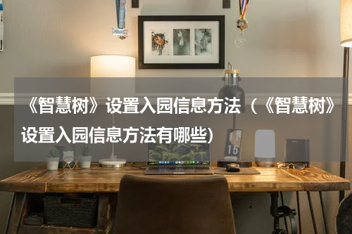 《智慧树》设置入园信息方法（《智慧树》设置入园信息方法有哪些）