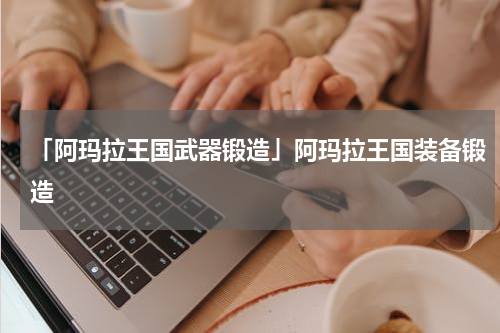 「阿玛拉王国武器锻造」阿玛拉王国装备锻造