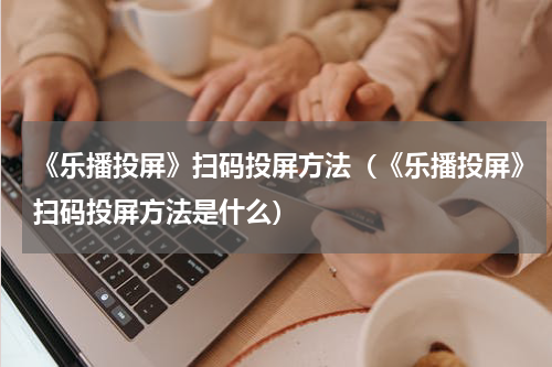《乐播投屏》扫码投屏方法（《乐播投屏》扫码投屏方法是什么）