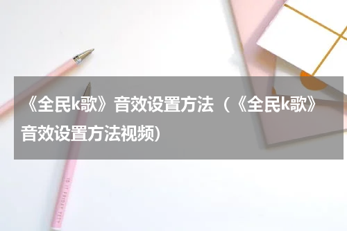 《全民k歌》音效设置方法(《全民k歌》音效设置方法视频)