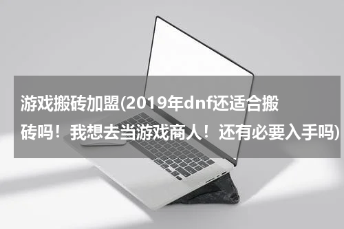 游戏搬砖加盟(2019年dnf还适合搬砖吗！我想去当游戏商人！还有必要入手吗)