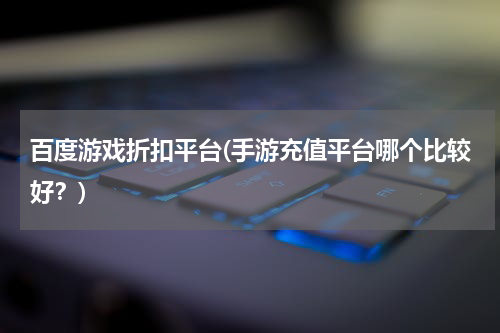 百度游戏折扣平台(手游充值平台哪个比较好？)