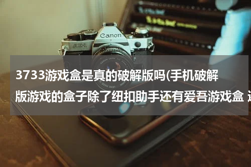 3733游戏盒是真的破解版吗(手机破解版游戏的盒子除了纽扣助手还有爱吾游戏盒 还有别的好用的吗 只要破解版手机游戏 不好用的别说)