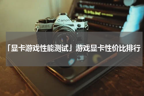 「显卡游戏性能测试」游戏显卡性价比排行