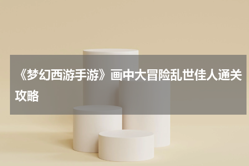 《梦幻西游手游》画中大冒险乱世佳人通关攻略