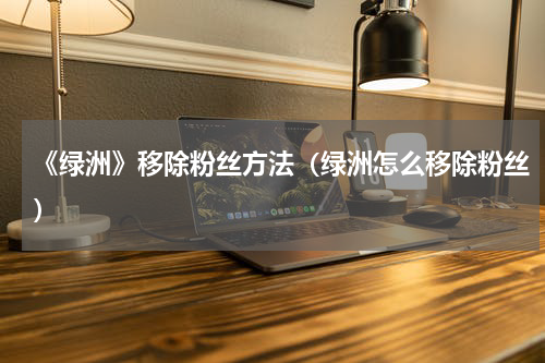 《绿洲》移除粉丝方法（绿洲怎么移除粉丝）