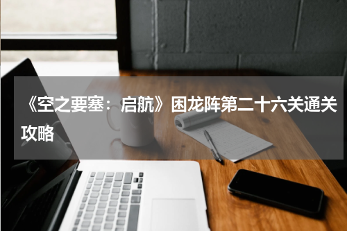 《空之要塞：启航》困龙阵第二十六关通关攻略