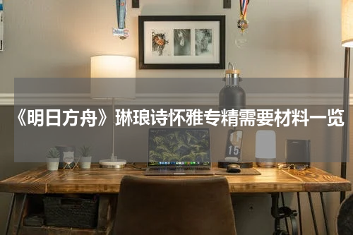 《明日方舟》琳琅诗怀雅专精需要材料一览