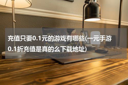 充值只要0.1元的游戏有哪些(一元手游0.1折充值是真的么下载地址)