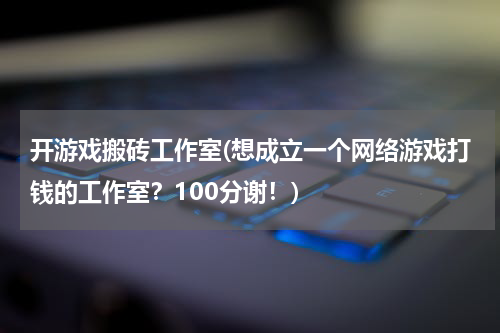 开游戏搬砖工作室(想成立一个网络游戏打钱的工作室？100分谢！)