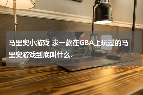 马里奥小游戏 求一款在GBA上玩过的马里奥游戏到底叫什么.