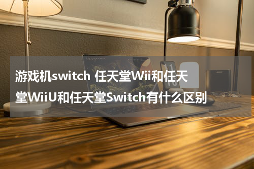 游戏机switch 任天堂Wii和任天堂WiiU和任天堂Switch有什么区别