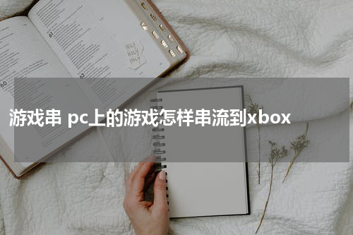 游戏串 pc上的游戏怎样串流到xbox