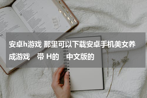安卓h游戏 那里可以下载安卓手机美女养成游戏 带 H的 中文版的