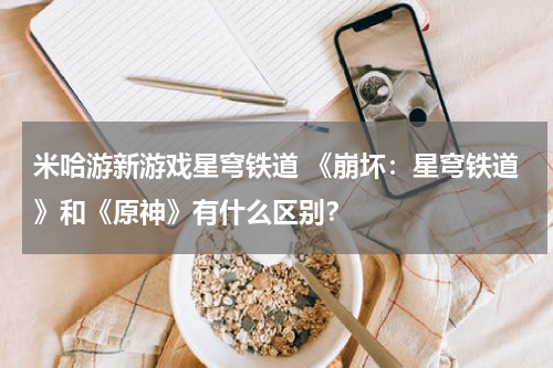 米哈游新游戏星穹铁道 《崩坏:星穹铁道》和《原神》有什么区别?