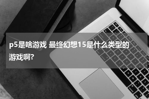 p5是啥游戏 最终幻想15是什么类型的游戏啊?