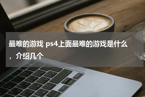最难的游戏 ps4上面最难的游戏是什么,介绍几个
