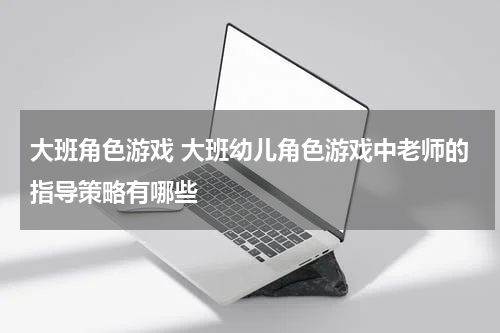大班角色游戏 大班幼儿角色游戏中老师的指导策略有哪些