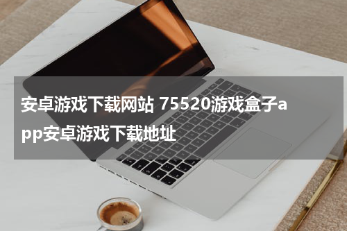 安卓游戏下载网站 75520游戏盒子app安卓游戏下载地址