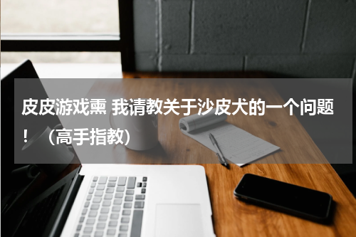 皮皮游戏熏 我请教关于沙皮犬的一个问题！（高手指教）