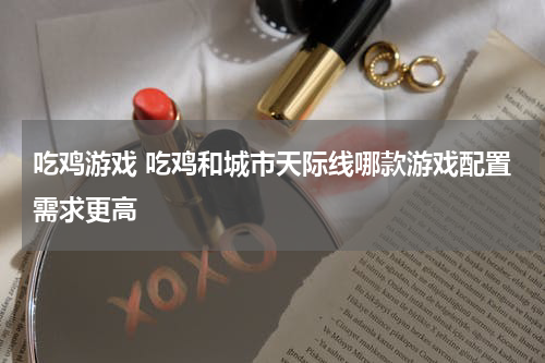 吃鸡游戏 吃鸡和城市天际线哪款游戏配置需求更高