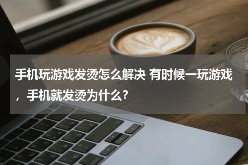 手机玩游戏发烫怎么解决 有时候一玩游戏，手机就发烫为什么？