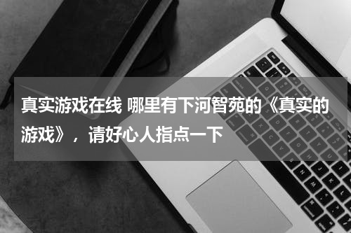 真实游戏在线 哪里有下河智苑的《真实的游戏》，请好心人指点一下