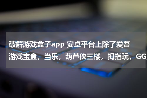 破解游戏盒子app 安卓平台上除了爱吾游戏宝盒，当乐，葫芦侠三楼，拇指玩，GG助手等等这些还有什么软件可以下载到破解游