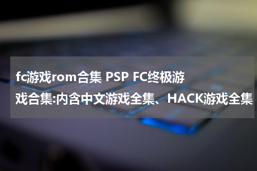 fc游戏rom合集 PSP FC终极游戏合集:内含中文游戏全集、HACK游戏全集