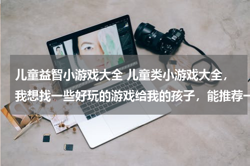 儿童益智小游戏大全 儿童类小游戏大全，我想找一些好玩的游戏给我的孩子，能推荐一些比较益智的吗？