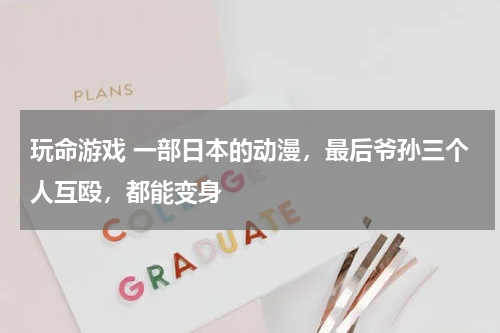 玩命游戏 一部日本的动漫，最后爷孙三个人互殴，都能变身