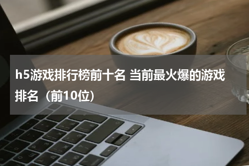 h5游戏排行榜前十名 当前最火爆的游戏排名（前10位）